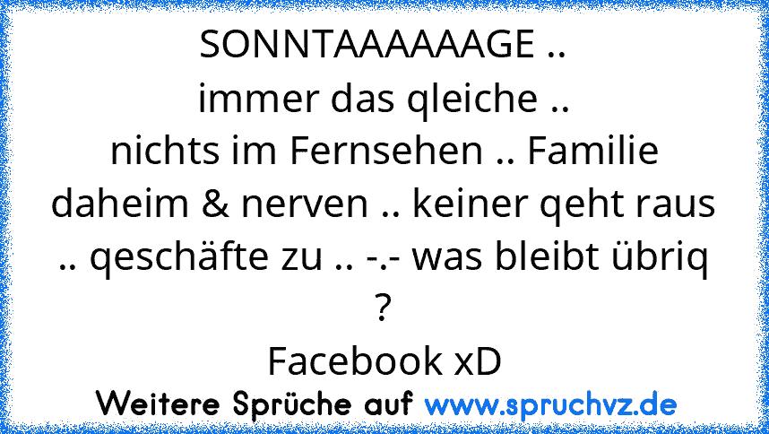 SONNTAAAAAAGE ..
immer das qleiche ..
nichts im Fernsehen .. Familie daheim & nerven .. keiner qeht raus .. qeschäfte zu .. -.- was bleibt übriq ?
Facebook xD