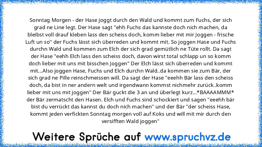 Sonntag Morgen - der Hase joggt durch den Wald und kommt zum Fuchs, der sich grad ne Line legt. Der Hase sagt "ehh Fuchs das kannste doch nich machen, da bleibst voll drauf kleben lass den scheiss doch, komm lieber mit mir Joggen - frische Luft un so" der Fuchs lässt sich überreden und kommt mit. So joggen Hase und Fuchs durchn Wald und kommen zum Elch der sich grad gemütlich ne Tüte rollt. Da ...