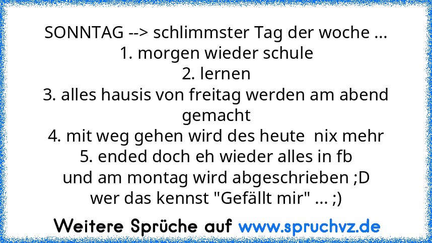 SONNTAG --> schlimmster Tag der woche ...
1. morgen wieder schule
2. lernen
3. alles hausis von freitag werden am abend gemacht
4. mit weg gehen wird des heute  nix mehr
5. ended doch eh wieder alles in fb
und am montag wird abgeschrieben ;D
wer das kennst "Gefällt mir" ... ;)