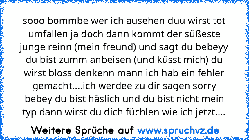 sooo bommbe wer ich ausehen duu wirst tot umfallen ja doch dann kommt der süßeste junge reinn (mein freund) und sagt du bebeyy du bist zumm anbeisen (und küsst mich) du wirst bloss denkenn mann ich hab ein fehler gemacht....ich werdee zu dir sagen sorry bebey du bist häslich und du bist nicht mein typ dann wirst du dich füchlen wie ich jetzt....