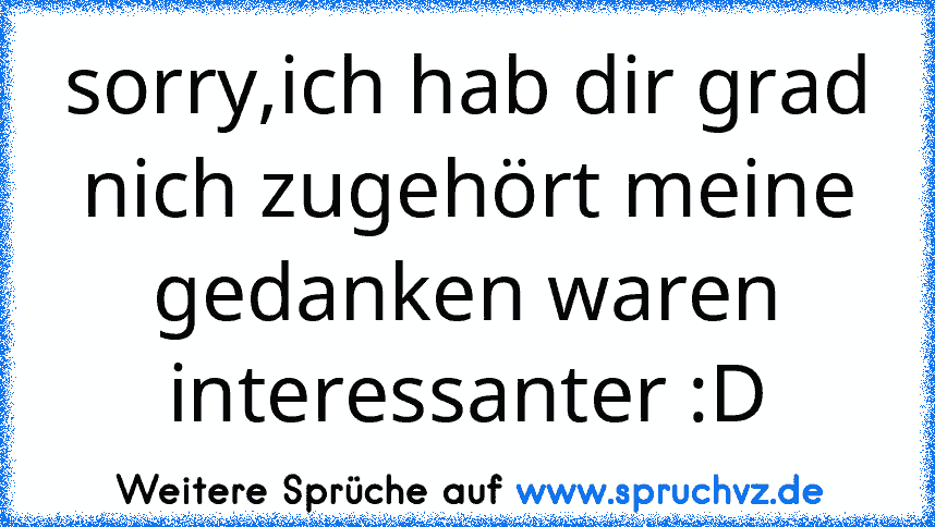 sorry,ich hab dir grad nich zugehört meine gedanken waren interessanter :D