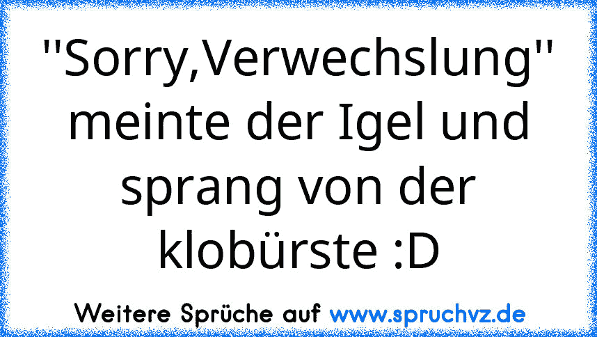 ''Sorry,Verwechslung'' meinte der Igel und sprang von der klobürste :D