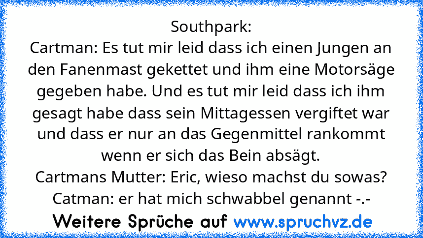 Southpark:
Cartman: Es tut mir leid dass ich einen Jungen an den Fanenmast gekettet und ihm eine Motorsäge gegeben habe. Und es tut mir leid dass ich ihm gesagt habe dass sein Mittagessen vergiftet war und dass er nur an das Gegenmittel rankommt wenn er sich das Bein absägt.
Cartmans Mutter: Eric, wieso machst du sowas?
Catman: er hat mich schwabbel genannt -.-