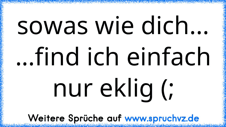 sowas wie dich...
...find ich einfach nur eklig (;