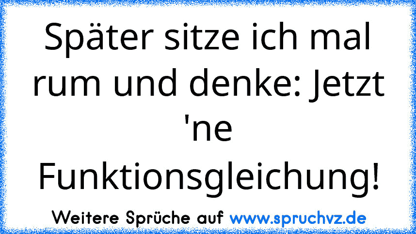 Später sitze ich mal rum und denke: Jetzt 'ne Funktionsgleichung!