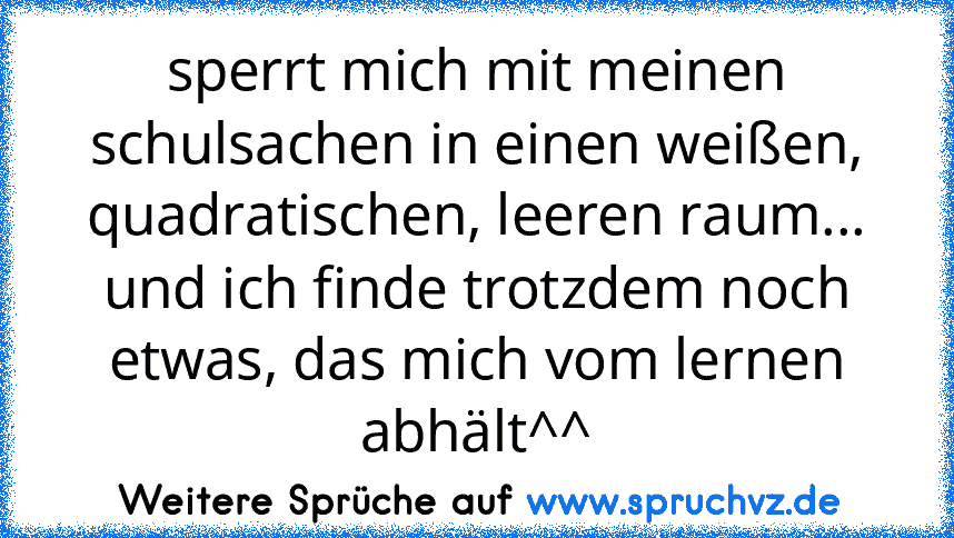 sperrt mich mit meinen schulsachen in einen weißen, quadratischen, leeren raum... und ich finde trotzdem noch etwas, das mich vom lernen abhält^^