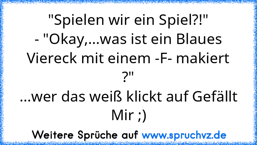 "Spielen wir ein Spiel?!"
- "Okay,...was ist ein Blaues Viereck mit einem -F- makiert ?"
...wer das weiß klickt auf Gefällt Mir ;)