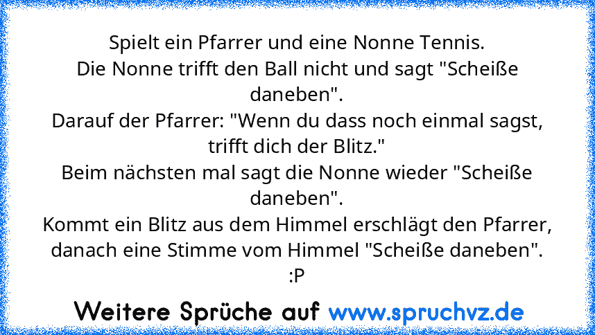 Spielt ein Pfarrer und eine Nonne Tennis.
Die Nonne trifft den Ball nicht und sagt "Scheiße daneben".
Darauf der Pfarrer: "Wenn du dass noch einmal sagst, trifft dich der Blitz."
Beim nächsten mal sagt die Nonne wieder "Scheiße daneben".
Kommt ein Blitz aus dem Himmel erschlägt den Pfarrer, danach eine Stimme vom Himmel "Scheiße daneben".
:P