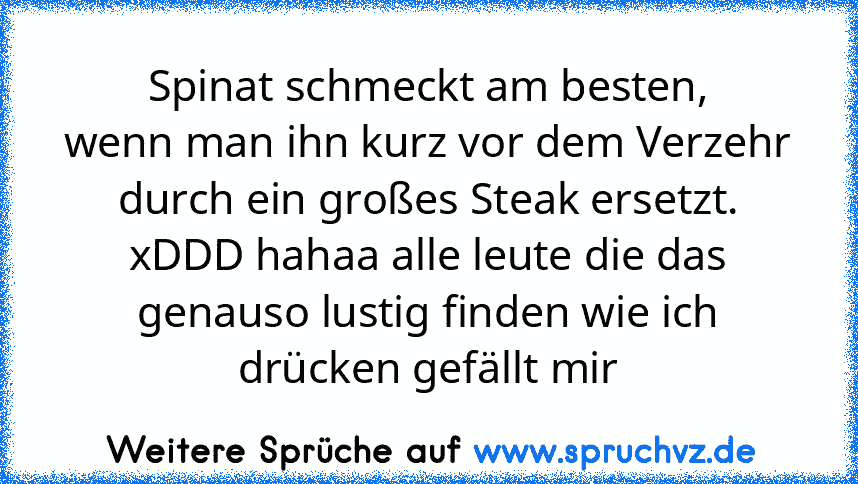 Spinat schmeckt am besten,
wenn man ihn kurz vor dem Verzehr durch ein großes Steak ersetzt.
xDDD hahaa alle leute die das genauso lustig finden wie ich drücken gefällt mir