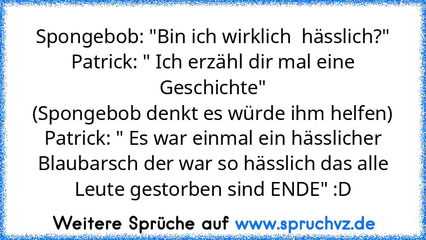 Spongebob: "Bin ich wirklich  hässlich?"
Patrick: " Ich erzähl dir mal eine Geschichte"
(Spongebob denkt es würde ihm helfen)
Patrick: " Es war einmal ein hässlicher Blaubarsch der war so hässlich das alle Leute gestorben sind ENDE" :D