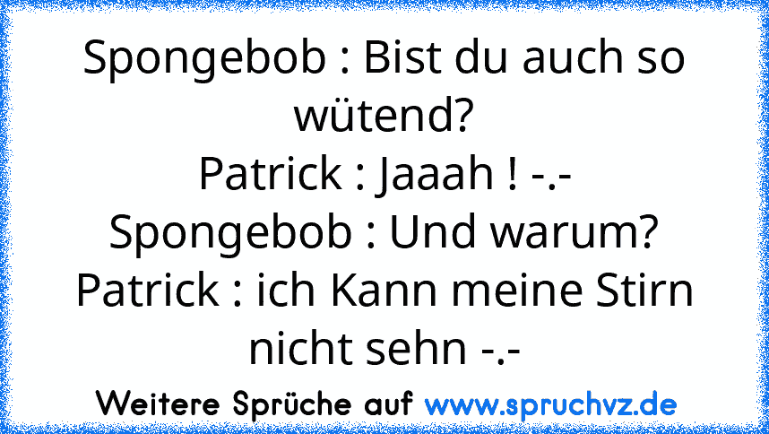 Spongebob : Bist du auch so wütend?
Patrick : Jaaah ! -.-
Spongebob : Und warum?
Patrick : ich Kann meine Stirn nicht sehn -.-