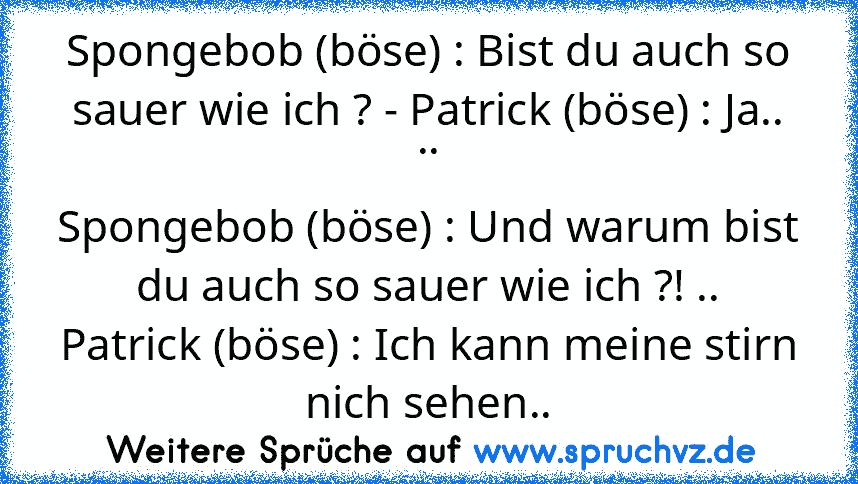 Spongebob (böse) : Bist du auch so sauer wie ich ? - Patrick (böse) : Ja.. ..
Spongebob (böse) : Und warum bist du auch so sauer wie ich ?! ..
Patrick (böse) : Ich kann meine stirn nich sehen..