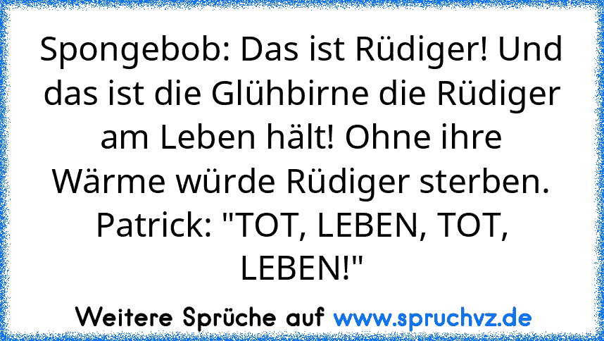 Spongebob: Das ist Rüdiger! Und das ist die Glühbirne die Rüdiger am Leben hält! Ohne ihre Wärme würde Rüdiger sterben.
Patrick: "TOT, LEBEN, TOT, LEBEN!"