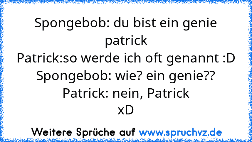 Spongebob: du bist ein genie patrick
Patrick:so werde ich oft genannt :D
Spongebob: wie? ein genie??
Patrick: nein, Patrick
xD