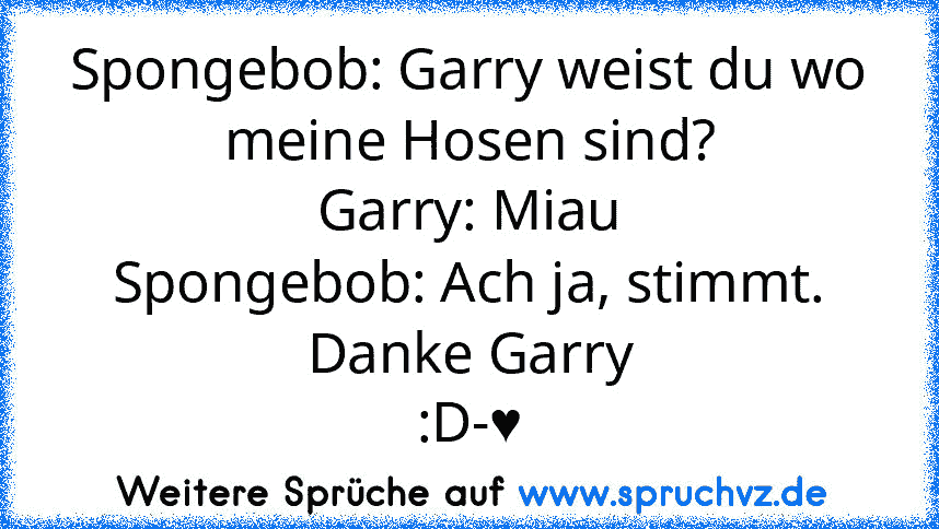 Spongebob: Garry weist du wo meine Hosen sind?
Garry: Miau
Spongebob: Ach ja, stimmt. Danke Garry
:D-♥