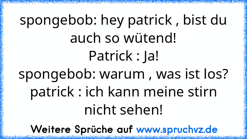 spongebob: hey patrick , bist du auch so wütend!
Patrick : Ja!
spongebob: warum , was ist los?
patrick : ich kann meine stirn nicht sehen!