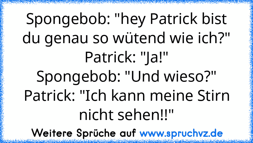 Spongebob: "hey Patrick bist du genau so wütend wie ich?"
Patrick: "Ja!"
Spongebob: "Und wieso?"
Patrick: "Ich kann meine Stirn nicht sehen!!"