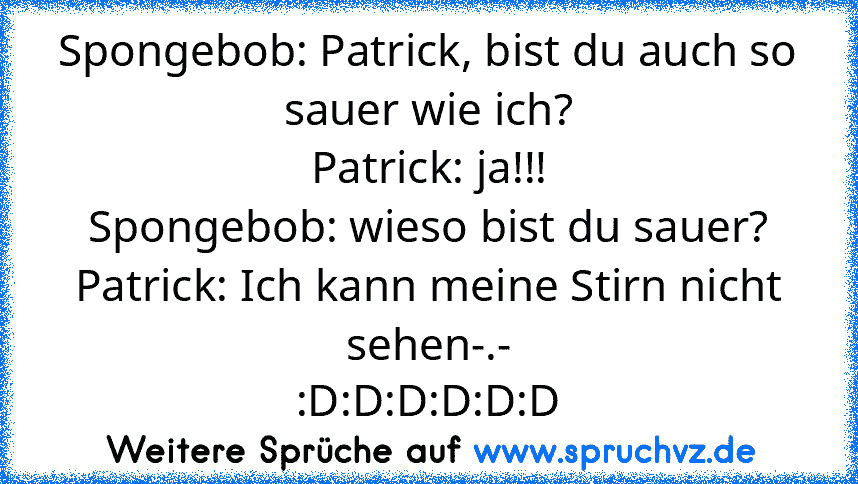 Spongebob: Patrick, bist du auch so sauer wie ich?
Patrick: ja!!!
Spongebob: wieso bist du sauer?
Patrick: Ich kann meine Stirn nicht sehen-.-
:D:D:D:D:D:D