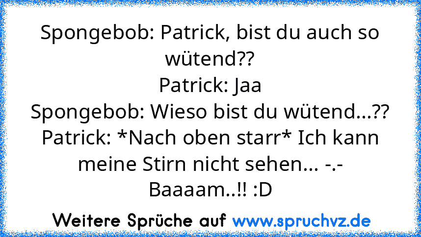 Spongebob: Patrick, bist du auch so wütend??
Patrick: Jaa
Spongebob: Wieso bist du wütend...??
Patrick: *Nach oben starr* Ich kann meine Stirn nicht sehen... -.-
Baaaam..!! :D