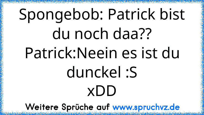 Spongebob: Patrick bist du noch daa??
Patrick:Neein es ist du dunckel :S
xDD