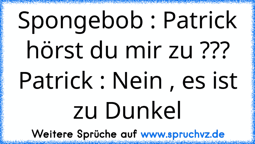 Spongebob : Patrick hörst du mir zu ???
Patrick : Nein , es ist zu Dunkel