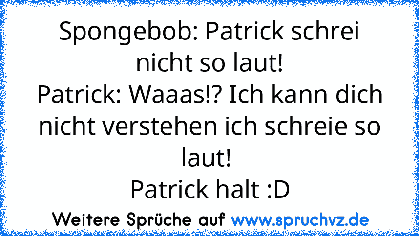 Spongebob: Patrick schrei nicht so laut!
Patrick: Waaas!? Ich kann dich nicht verstehen ich schreie so laut! 
Patrick halt :D