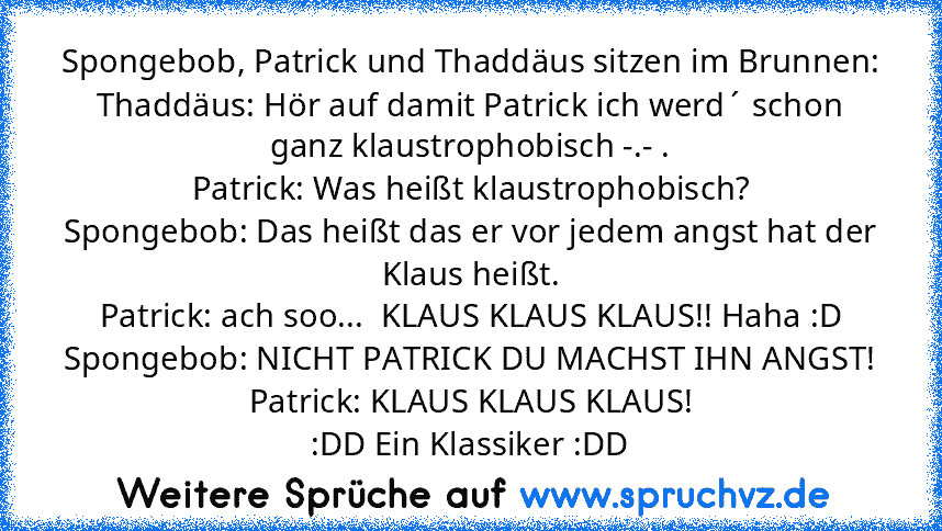 Spongebob, Patrick und Thaddäus sitzen im Brunnen:
Thaddäus: Hör auf damit Patrick ich werd´ schon ganz klaustrophobisch -.- .
Patrick: Was heißt klaustrophobisch?
Spongebob: Das heißt das er vor jedem angst hat der Klaus heißt.
Patrick: ach soo...  KLAUS KLAUS KLAUS!! Haha :D
Spongebob: NICHT PATRICK DU MACHST IHN ANGST!
Patrick: KLAUS KLAUS KLAUS!
:DD Ein Klassiker :DD