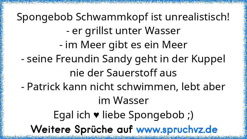 Spongebob Schwammkopf ist unrealistisch!
- er grillst unter Wasser
- im Meer gibt es ein Meer
- seine Freundin Sandy geht in der Kuppel nie der Sauerstoff aus
- Patrick kann nicht schwimmen, lebt aber im Wasser
Egal ich ♥ liebe Spongebob ;)