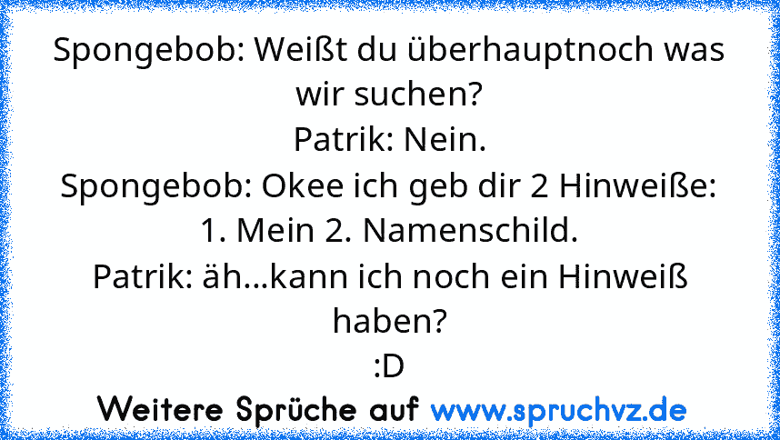 Spongebob: Weißt du überhauptnoch was wir suchen?
Patrik: Nein.
Spongebob: Okee ich geb dir 2 Hinweiße: 1. Mein 2. Namenschild.
Patrik: äh...kann ich noch ein Hinweiß haben?
:D