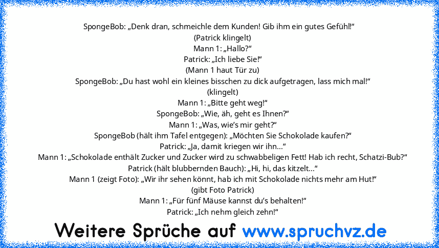 SpongeBob: „Denk dran, schmeichle dem Kunden! Gib ihm ein gutes Gefühl!“
    (Patrick klingelt)
    Mann 1: „Hallo?“
    Patrick: „Ich liebe Sie!“
    (Mann 1 haut Tür zu)
    SpongeBob: „Du hast wohl ein kleines bisschen zu dick aufgetragen, lass mich mal!“
    (klingelt)
    Mann 1: „Bitte geht weg!“
    SpongeBob: „Wie, äh, geht es Ihnen?“
    Mann 1: „Was, wie’s mir geht?“
    SpongeBob (hä...