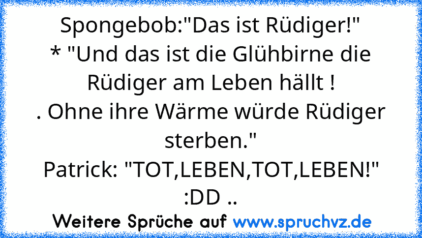 Spongebob:"Das ist Rüdiger!"
* "Und das ist die Glühbirne die Rüdiger am Leben hällt !
. Ohne ihre Wärme würde Rüdiger sterben."
Patrick: "TOT,LEBEN,TOT,LEBEN!"
:DD ..