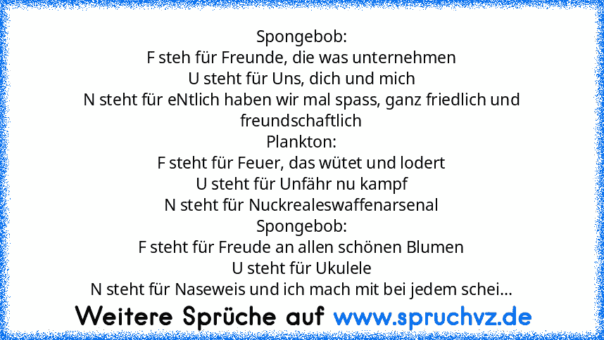 Spongebob:
F steh für Freunde, die was unternehmen
U steht für Uns, dich und mich
N steht für eNtlich haben wir mal spass, ganz friedlich und freundschaftlich
Plankton:
F steht für Feuer, das wütet und lodert
U steht für Unfähr nu kampf
N steht für Nuckrealeswaffenarsenal
Spongebob:
F steht für Freude an allen schönen Blumen
U steht für Ukulele
N steht für Naseweis und ich mach mit bei jedem sc...