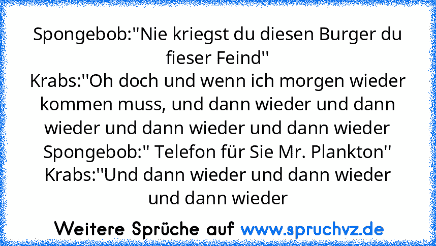 Spongebob:''Nie kriegst du diesen Burger du fieser Feind''
Krabs:''Oh doch und wenn ich morgen wieder kommen muss, und dann wieder und dann wieder und dann wieder und dann wieder
Spongebob:'' Telefon für Sie Mr. Plankton''
Krabs:''Und dann wieder und dann wieder und dann wieder