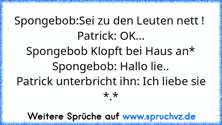 Spongebob:Sei zu den Leuten nett ! 
Patrick: OK...
Spongebob Klopft bei Haus an*
Spongebob: Hallo lie..
Patrick unterbricht ihn: Ich liebe sie *.*