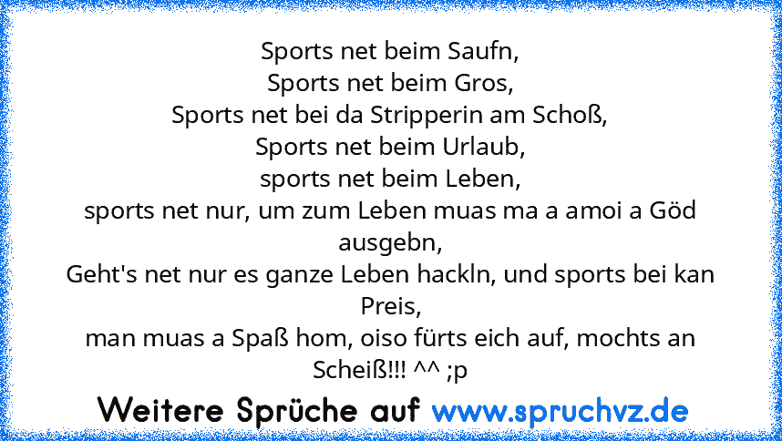 Sports net beim Saufn,
Sports net beim Gros,
Sports net bei da Stripperin am Schoß,
Sports net beim Urlaub,
sports net beim Leben,
sports net nur, um zum Leben muas ma a amoi a Göd ausgebn,
Geht's net nur es ganze Leben hackln, und sports bei kan Preis,
man muas a Spaß hom, oiso fürts eich auf, mochts an Scheiß!!! ^^ ;p