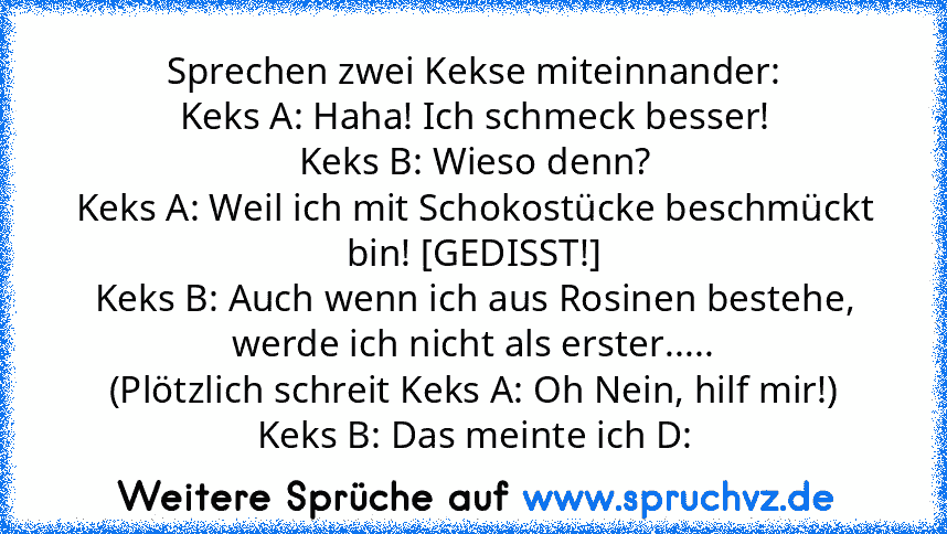 Sprechen zwei Kekse miteinnander:
Keks A: Haha! Ich schmeck besser!
Keks B: Wieso denn?
Keks A: Weil ich mit Schokostücke beschmückt bin! [GEDISST!]
Keks B: Auch wenn ich aus Rosinen bestehe, werde ich nicht als erster.....
(Plötzlich schreit Keks A: Oh Nein, hilf mir!)
Keks B: Das meinte ich D: