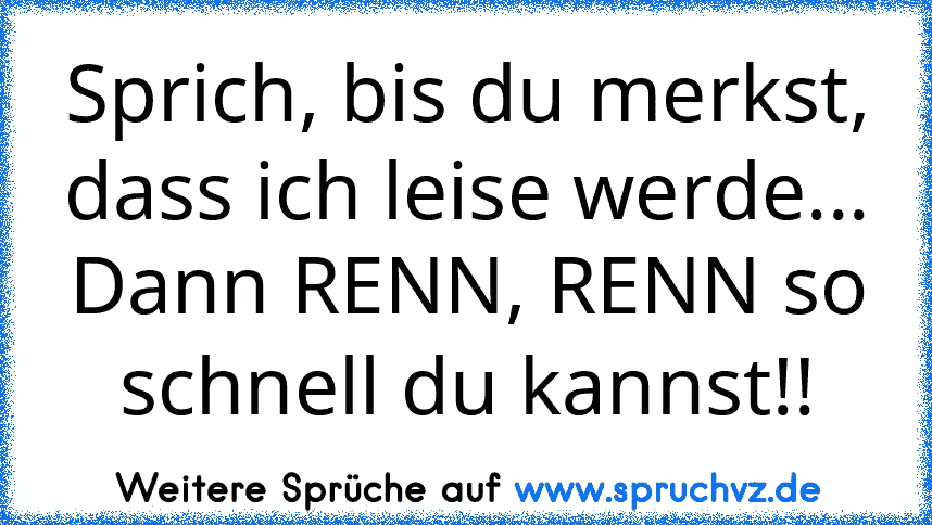 Sprich, bis du merkst, dass ich leise werde...
Dann RENN, RENN so schnell du kannst!!