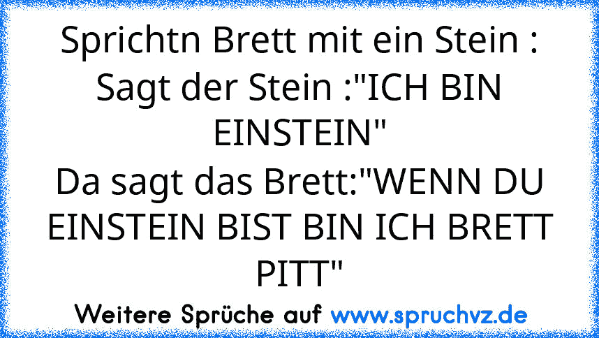 Sprichtn Brett mit ein Stein :
Sagt der Stein :"ICH BIN EINSTEIN"
Da sagt das Brett:"WENN DU EINSTEIN BIST BIN ICH BRETT PITT"