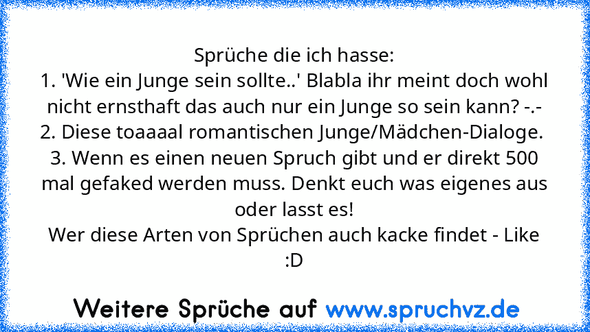 Sprüche die ich hasse:
1. 'Wie ein Junge sein sollte..' Blabla ihr meint doch wohl nicht ernsthaft das auch nur ein Junge so sein kann? -.-
2. Diese toaaaal romantischen Junge/Mädchen-Dialoge. 
3. Wenn es einen neuen Spruch gibt und er direkt 500 mal gefaked werden muss. Denkt euch was eigenes aus oder lasst es!
Wer diese Arten von Sprüchen auch kacke findet - Like :D