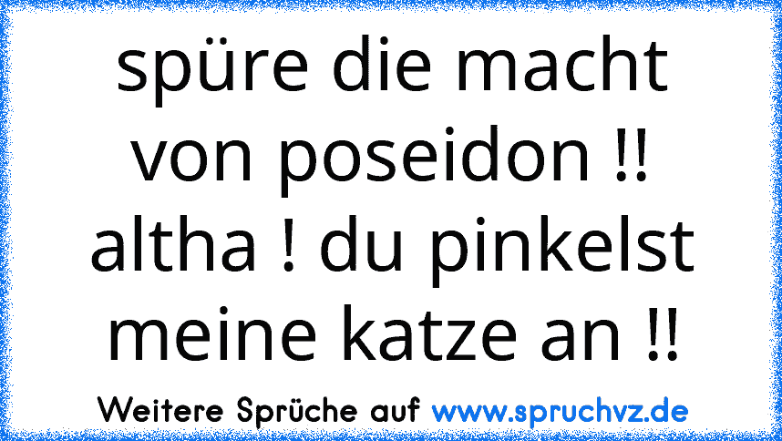 spüre die macht von poseidon !!
altha ! du pinkelst meine katze an !!