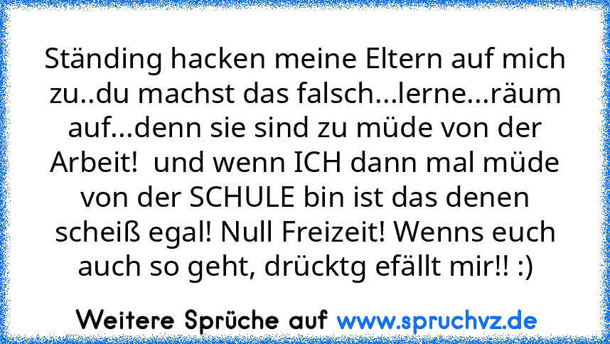 Ständing hacken meine Eltern auf mich zu..du machst das falsch...lerne...räum auf...denn sie sind zu müde von der Arbeit!  und wenn ICH dann mal müde von der SCHULE bin ist das denen scheiß egal! Null Freizeit! Wenns euch auch so geht, drücktg efällt mir!! :)