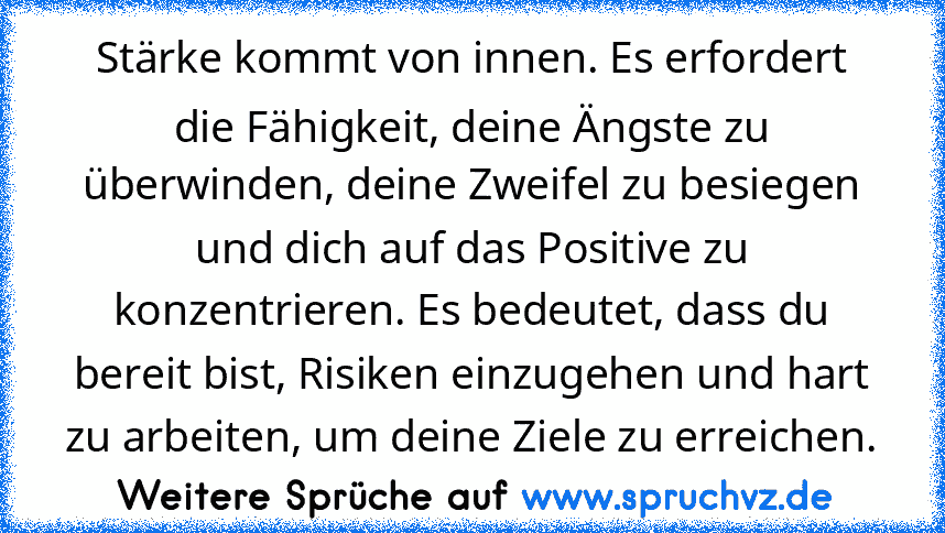 Stärke kommt von innen. Es erfordert die Fähigkeit, deine Ängste zu überwinden, deine Zweifel zu besiegen und dich auf das Positive zu konzentrieren. Es bedeutet, dass du bereit bist, Risiken einzugehen und hart zu arbeiten, um deine Ziele zu erreichen.