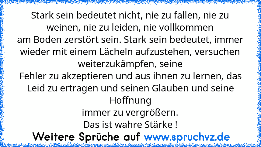 Stark sein bedeutet nicht, nie zu fallen, nie zu weinen, nie zu leiden, nie vollkommen
am Boden zerstört sein. Stark sein bedeutet, immer wieder mit einem Lächeln aufzustehen, versuchen weiterzukämpfen, seine
Fehler zu akzeptieren und aus ihnen zu lernen, das Leid zu ertragen und seinen Glauben und seine Hoffnung
immer zu vergrößern.
Das ist wahre Stärke !