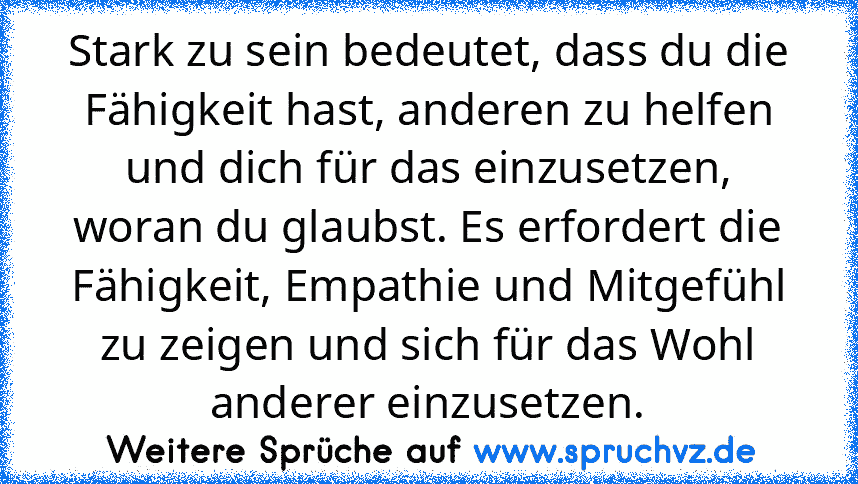 Stark zu sein bedeutet, dass du die Fähigkeit hast, anderen zu helfen und dich für das einzusetzen, woran du glaubst. Es erfordert die Fähigkeit, Empathie und Mitgefühl zu zeigen und sich für das Wohl anderer einzusetzen.