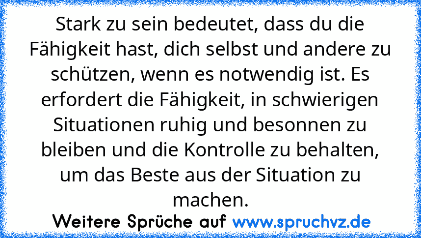 Stark zu sein bedeutet, dass du die Fähigkeit hast, dich selbst und andere zu schützen, wenn es notwendig ist. Es erfordert die Fähigkeit, in schwierigen Situationen ruhig und besonnen zu bleiben und die Kontrolle zu behalten, um das Beste aus der Situation zu machen.