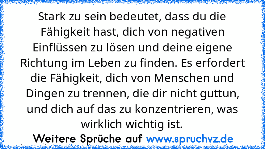 Stark zu sein bedeutet, dass du die Fähigkeit hast, dich von negativen Einflüssen zu lösen und deine eigene Richtung im Leben zu finden. Es erfordert die Fähigkeit, dich von Menschen und Dingen zu trennen, die dir nicht guttun, und dich auf das zu konzentrieren, was wirklich wichtig ist.