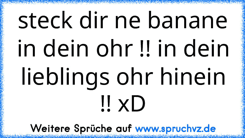 steck dir ne banane in dein ohr !! in dein lieblings ohr hinein !! xD