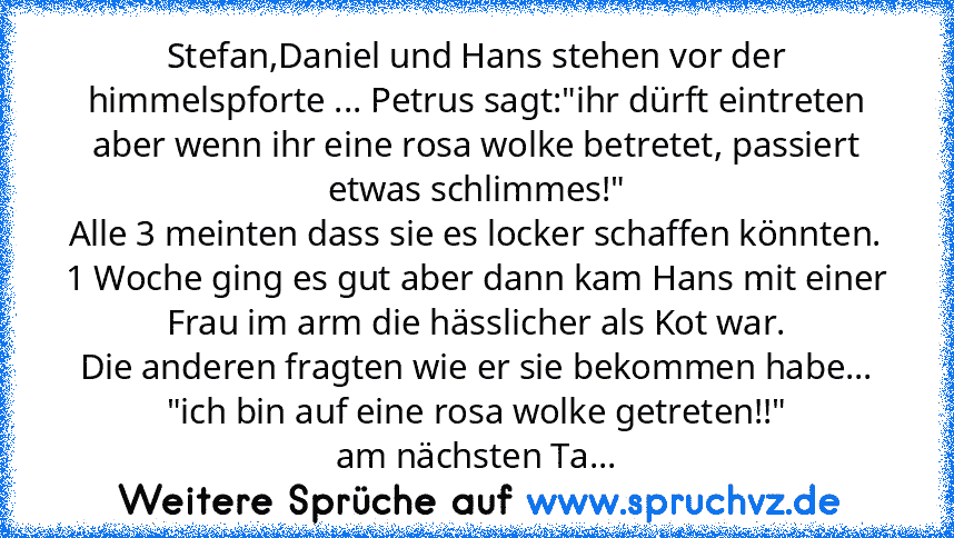 Stefan,Daniel und Hans stehen vor der himmelspforte ... Petrus sagt:"ihr dürft eintreten aber wenn ihr eine rosa wolke betretet, passiert etwas schlimmes!"
Alle 3 meinten dass sie es locker schaffen könnten.
1 Woche ging es gut aber dann kam Hans mit einer Frau im arm die hässlicher als Kot war.
Die anderen fragten wie er sie bekommen habe...
"ich bin auf eine rosa wolke getreten!!"
am nächsten Ta...