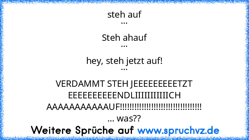 steh auf
...
Steh ahauf
...
hey, steh jetzt auf!
...
VERDAMMT STEH JEEEEEEEEETZT EEEEEEEEEENDLIIIIIIIIIIICH AAAAAAAAAAAUF!!!!!!!!!!!!!!!!!!!!!!!!!!!!!!!!!!
... was??