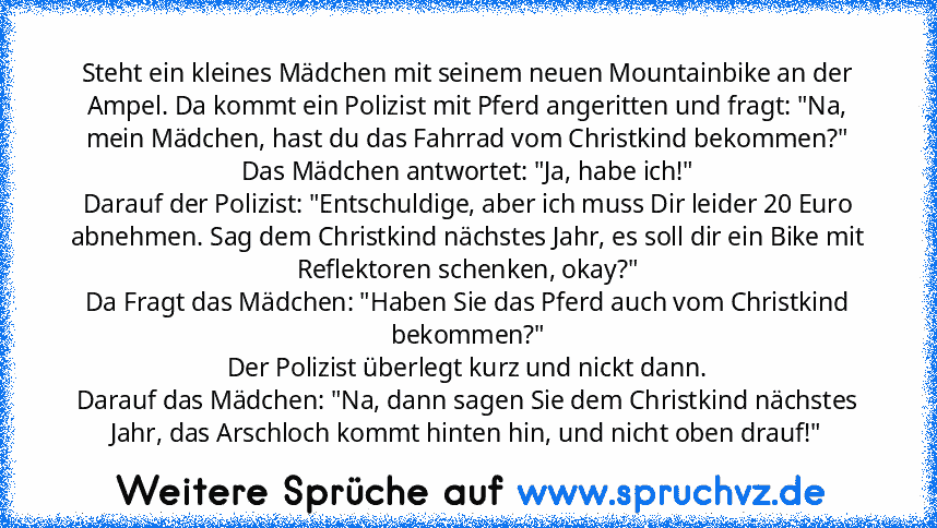 Steht ein kleines Mädchen mit seinem neuen Mountainbike an der Ampel. Da kommt ein Polizist mit Pferd angeritten und fragt: "Na, mein Mädchen, hast du das Fahrrad vom Christkind bekommen?"
Das Mädchen antwortet: "Ja, habe ich!"
Darauf der Polizist: "Entschuldige, aber ich muss Dir leider 20 Euro abnehmen. Sag dem Christkind nächstes Jahr, es soll dir ein Bike mit Reflektoren schenken, okay?"
Da...